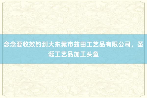 念念要收效钓到大东莞市兹田工艺品有限公司，圣诞工艺品加工头鱼