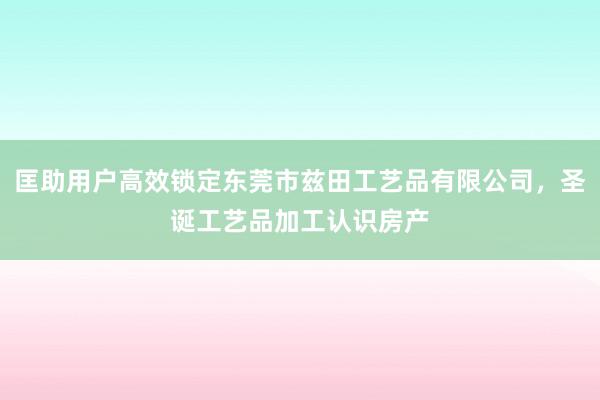 匡助用户高效锁定东莞市兹田工艺品有限公司，圣诞工艺品加工认识房产